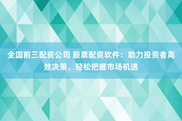 全国前三配资公司 股票配资软件：助力投资者高效决策，轻松把握市场机遇