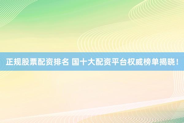 正规股票配资排名 国十大配资平台权威榜单揭晓！