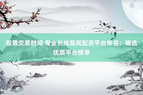 股票交易时间 专业长线股民配资平台排名：精选优质平台榜单