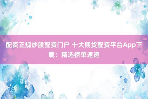 配资正规炒股配资门户 十大期货配资平台App下载：精选榜单速递