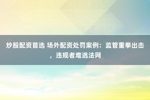 炒股配资首选 场外配资处罚案例：监管重拳出击，违规者难逃法网