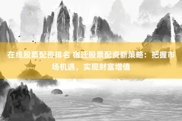 在线股票配资排名 宿迁股票配资新策略：把握市场机遇，实现财富增值