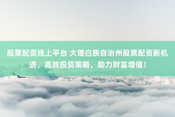股票配资线上平台 大理白族自治州股票配资新机遇，高效投资策略，助力财富增值！