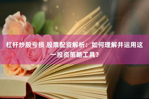 杠杆炒股亏损 股票配资解析：如何理解并运用这一投资策略工具？