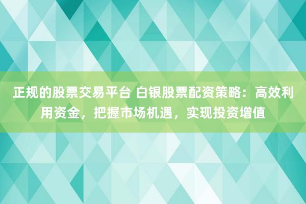 正规的股票交易平台 白银股票配资策略：高效利用资金，把握市场机遇，实现投资增值