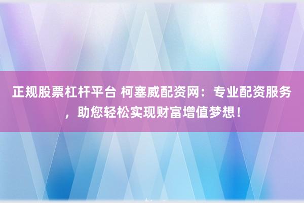 正规股票杠杆平台 柯塞威配资网：专业配资服务，助您轻松实现财富增值梦想！