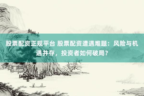 股票配资正规平台 股票配资遭遇难题：风险与机遇并存，投资者如何破局？