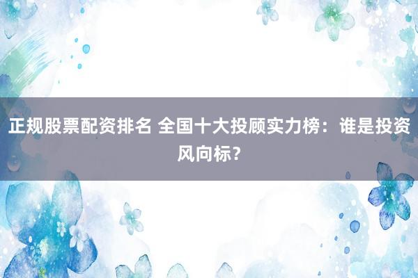 正规股票配资排名 全国十大投顾实力榜：谁是投资风向标？