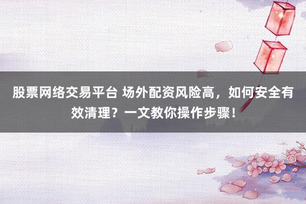 股票网络交易平台 场外配资风险高，如何安全有效清理？一文教你操作步骤！
