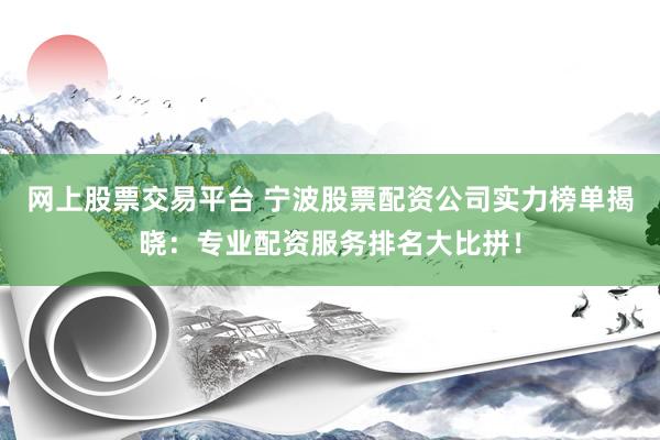 网上股票交易平台 宁波股票配资公司实力榜单揭晓：专业配资服务排名大比拼！