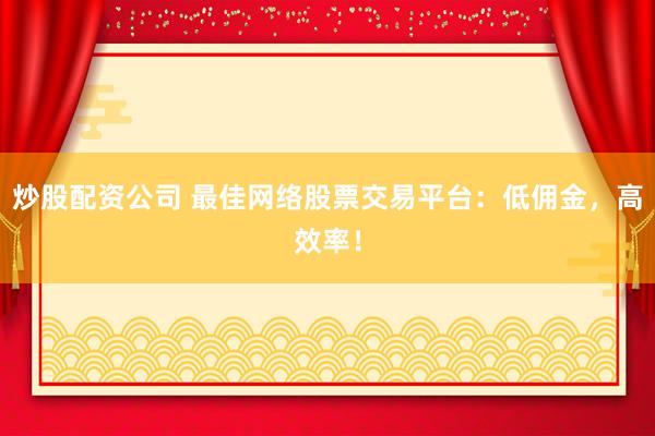 炒股配资公司 最佳网络股票交易平台：低佣金，高效率！
