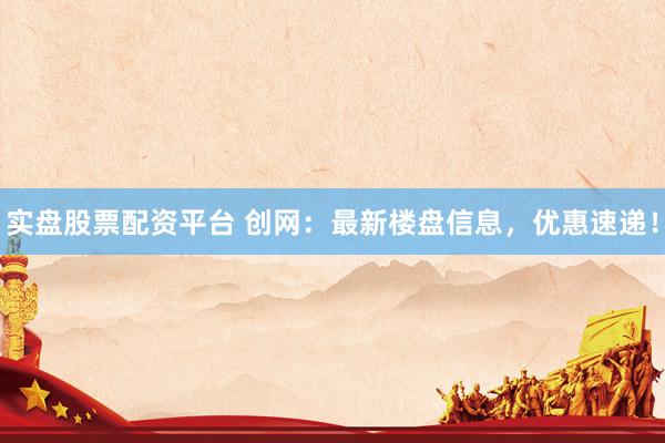 实盘股票配资平台 创网：最新楼盘信息，优惠速递！