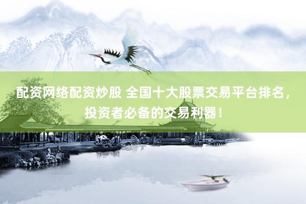 配资网络配资炒股 全国十大股票交易平台排名，投资者必备的交易利器！