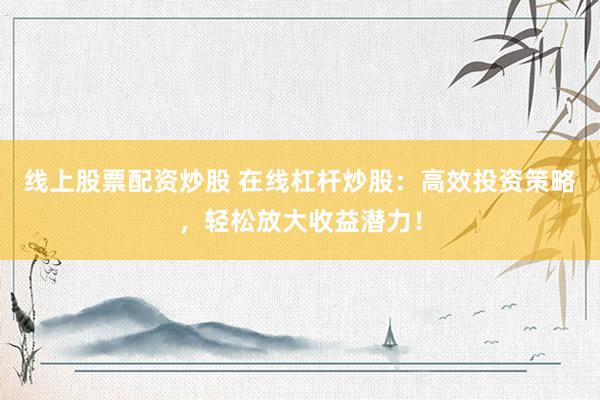 线上股票配资炒股 在线杠杆炒股：高效投资策略，轻松放大收益潜力！