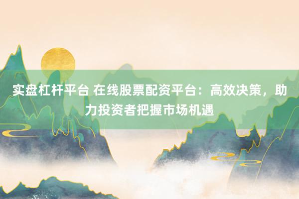 实盘杠杆平台 在线股票配资平台：高效决策，助力投资者把握市场机遇