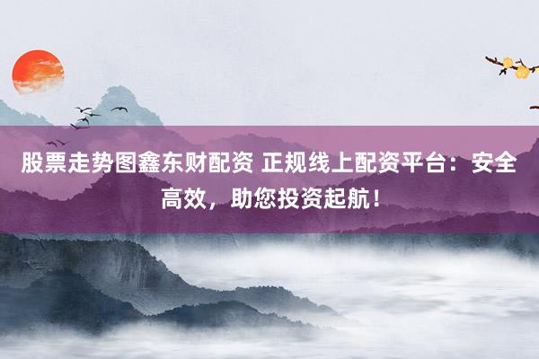 股票走势图鑫东财配资 正规线上配资平台：安全高效，助您投资起航！