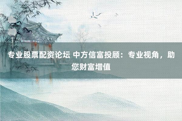 专业股票配资论坛 中方信富投顾：专业视角，助您财富增值