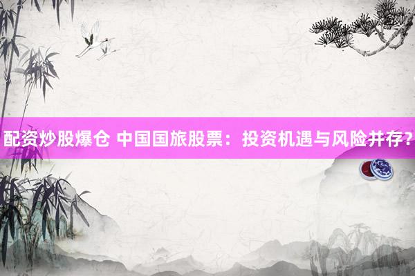 配资炒股爆仓 中国国旅股票：投资机遇与风险并存？