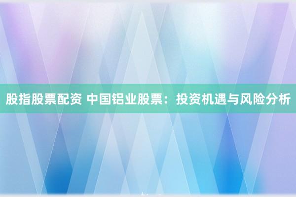 股指股票配资 中国铝业股票：投资机遇与风险分析
