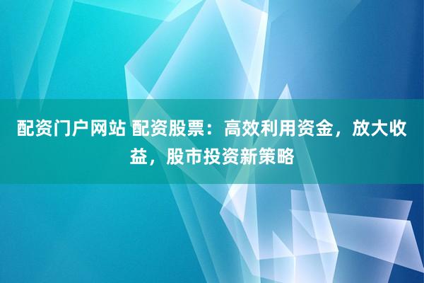 配资门户网站 配资股票：高效利用资金，放大收益，股市投资新策略