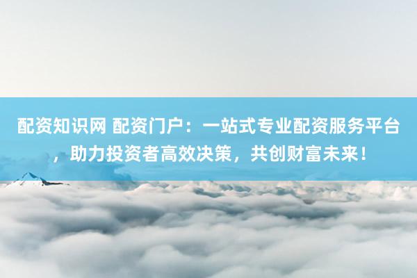 配资知识网 配资门户：一站式专业配资服务平台，助力投资者高效决策，共创财富未来！