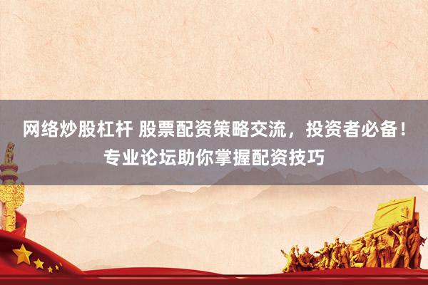 网络炒股杠杆 股票配资策略交流，投资者必备！专业论坛助你掌握配资技巧