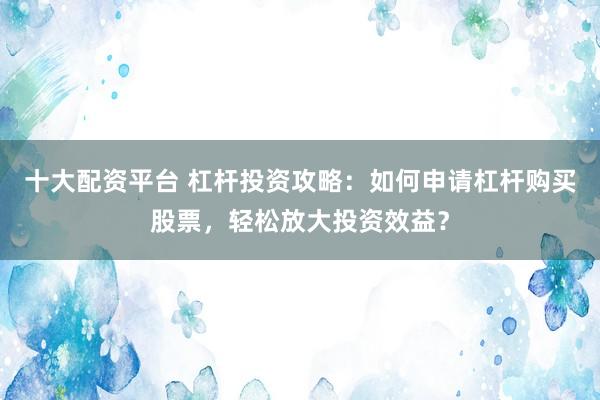 十大配资平台 杠杆投资攻略：如何申请杠杆购买股票，轻松放大投资效益？
