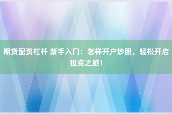 期货配资杠杆 新手入门：怎样开户炒股，轻松开启投资之旅！