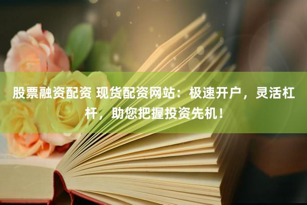 股票融资配资 现货配资网站：极速开户，灵活杠杆，助您把握投资先机！