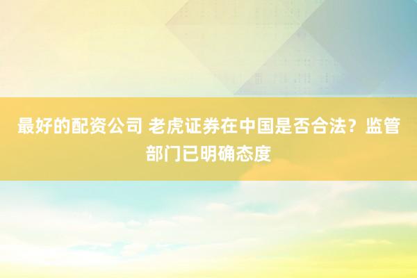 最好的配资公司 老虎证券在中国是否合法？监管部门已明确态度