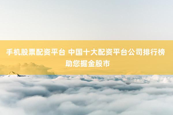 手机股票配资平台 中国十大配资平台公司排行榜  助您掘金股市