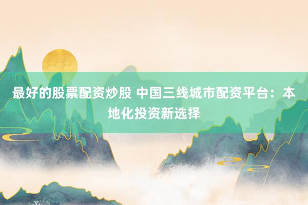 最好的股票配资炒股 中国三线城市配资平台：本地化投资新选择