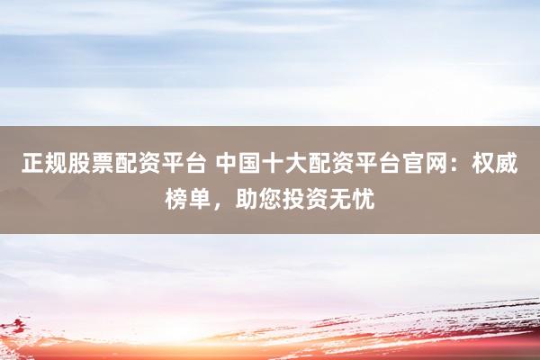 正规股票配资平台 中国十大配资平台官网：权威榜单，助您投资无忧
