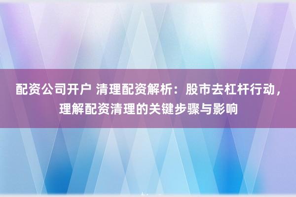 配资公司开户 清理配资解析：股市去杠杆行动，理解配资清理的关键步骤与影响