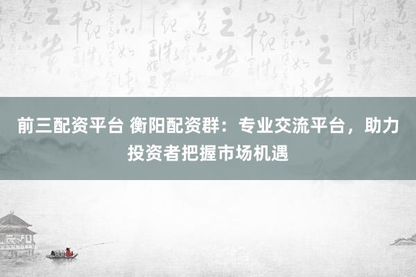 前三配资平台 衡阳配资群：专业交流平台，助力投资者把握市场机遇