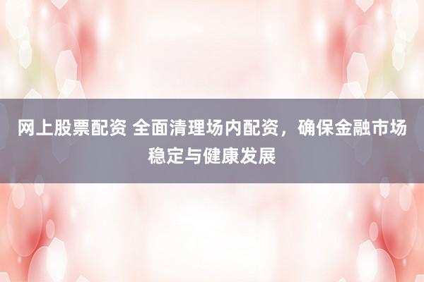 网上股票配资 全面清理场内配资，确保金融市场稳定与健康发展