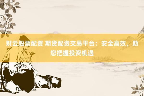 财云股票配资 期货配资交易平台：安全高效，助您把握投资机遇