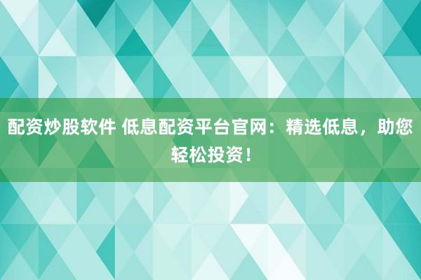 配资炒股软件 低息配资平台官网：精选低息，助您轻松投资！