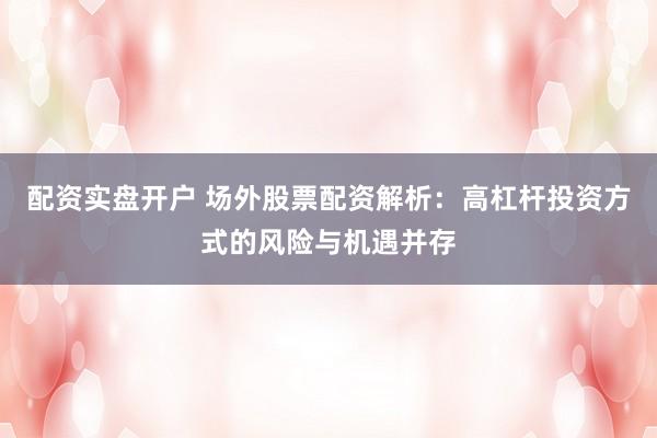 配资实盘开户 场外股票配资解析：高杠杆投资方式的风险与机遇并存