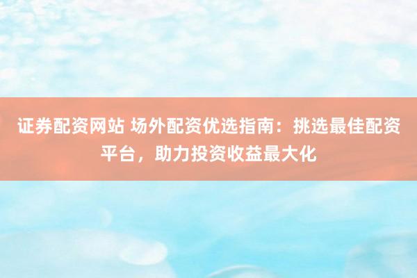 证券配资网站 场外配资优选指南：挑选最佳配资平台，助力投资收益最大化