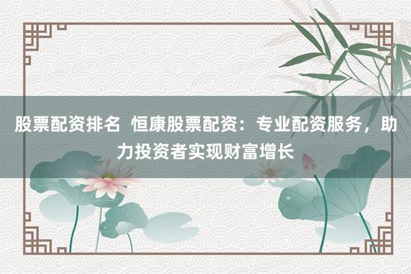 股票配资排名  恒康股票配资：专业配资服务，助力投资者实现财富增长
