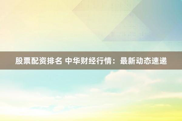 股票配资排名 中华财经行情：最新动态速递