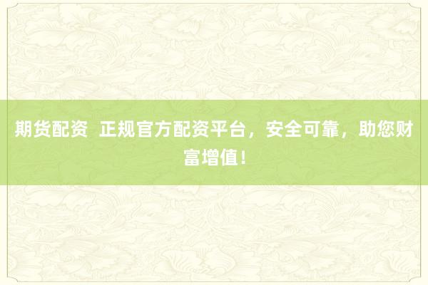 期货配资  正规官方配资平台，安全可靠，助您财富增值！