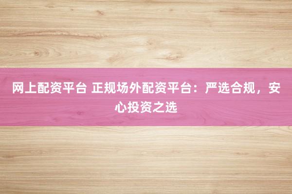 网上配资平台 正规场外配资平台：严选合规，安心投资之选