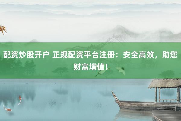 配资炒股开户 正规配资平台注册：安全高效，助您财富增值！