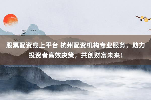 股票配资线上平台 杭州配资机构专业服务，助力投资者高效决策，共创财富未来！