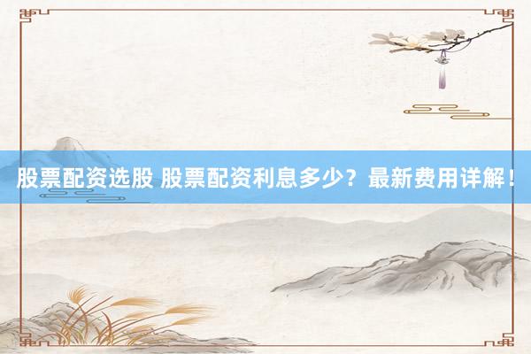 股票配资选股 股票配资利息多少？最新费用详解！