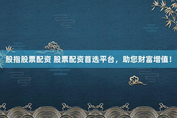 股指股票配资 股票配资首选平台，助您财富增值！