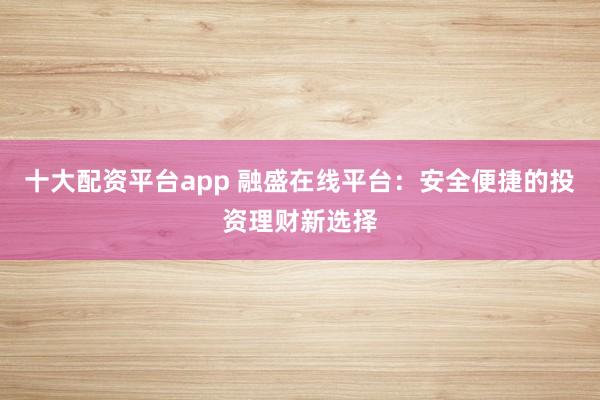 十大配资平台app 融盛在线平台:安全便捷的投资理财新选择