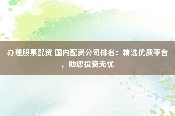 办理股票配资 国内配资公司排名:精选优质平台,助您投资无忧